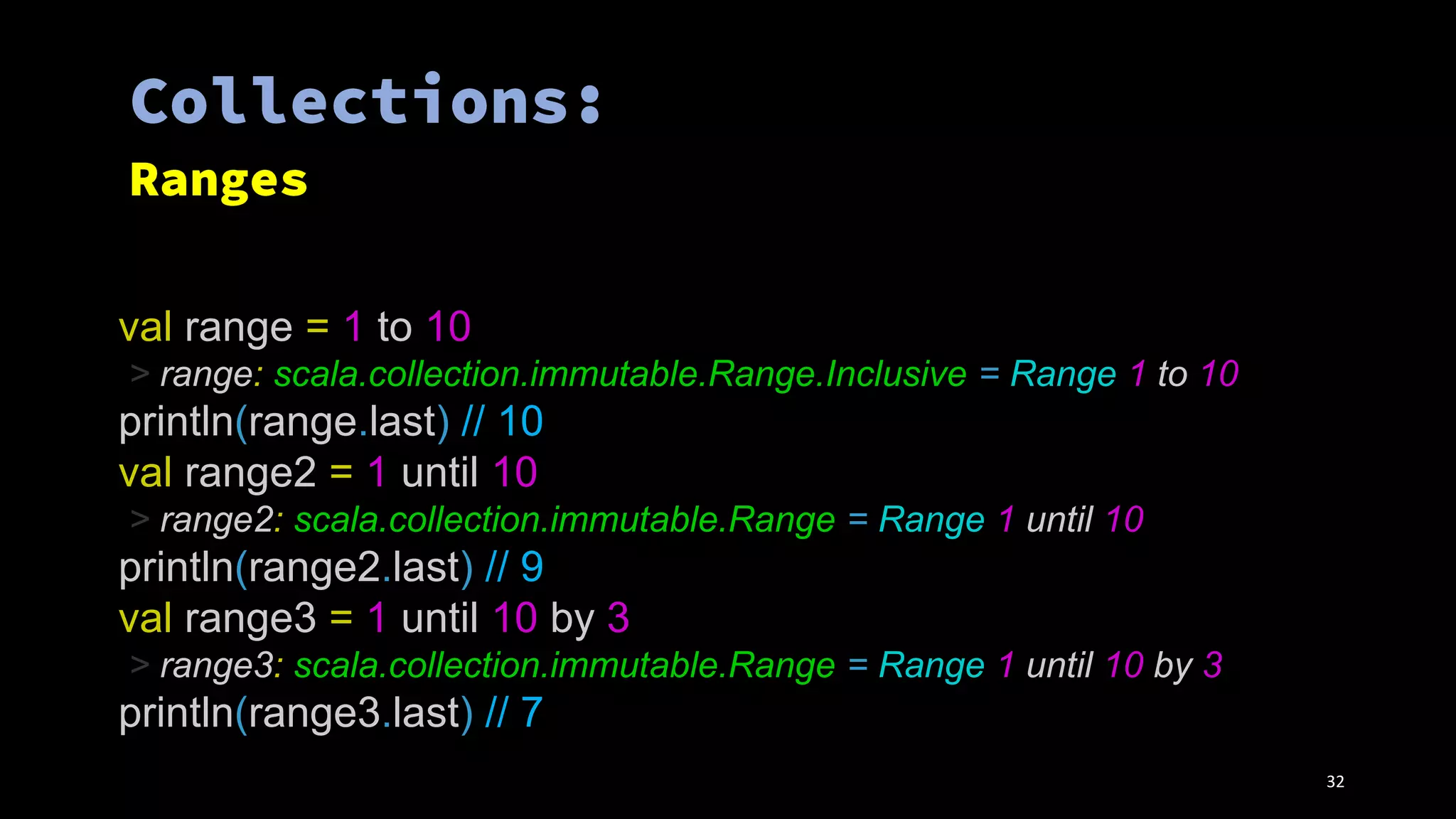 val range = 1 to 10
> range: scala.collection.immutable.Range.Inclusive = Range 1 to 10
println(range.last) // 10
val range2 = 1 until 10
> range2: scala.collection.immutable.Range = Range 1 until 10
println(range2.last) // 9
val range3 = 1 until 10 by 3
> range3: scala.collection.immutable.Range = Range 1 until 10 by 3
println(range3.last) // 7
32
 