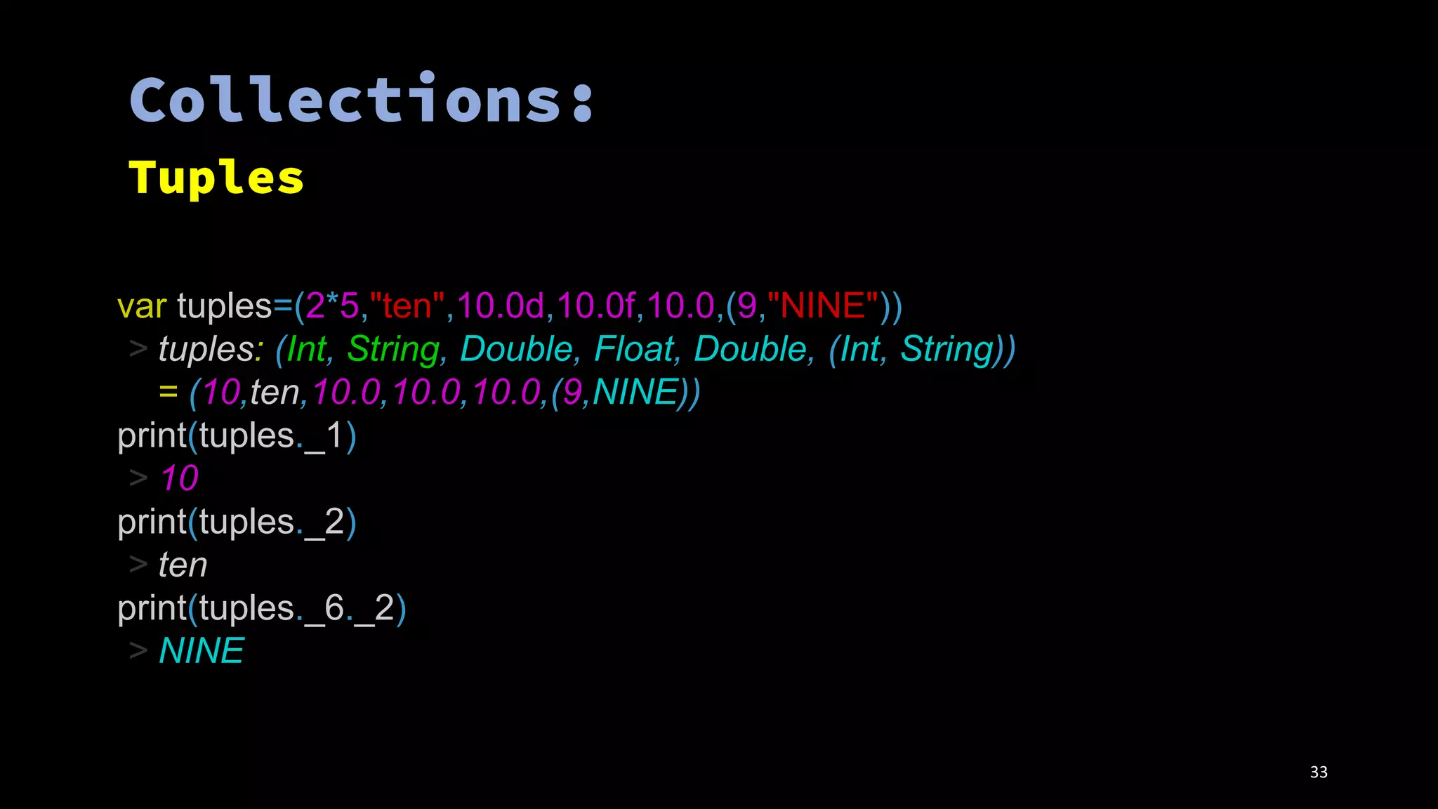 var tuples=(2*5,"ten",10.0d,10.0f,10.0,(9,"NINE"))
> tuples: (Int, String, Double, Float, Double, (Int, String))
= (10,ten,10.0,10.0,10.0,(9,NINE))
print(tuples._1)
> 10
print(tuples._2)
> ten
print(tuples._6._2)
> NINE
33
 