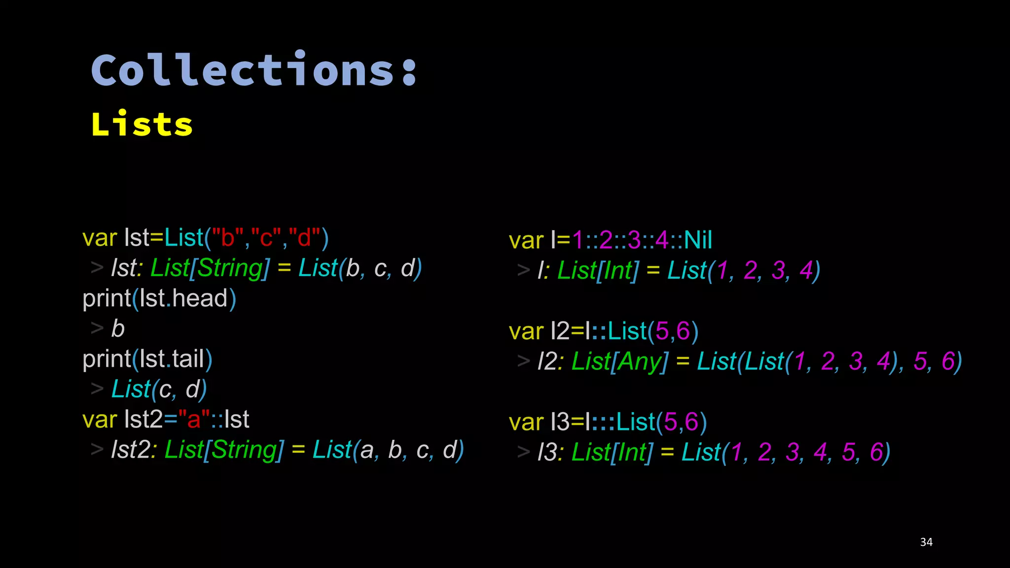 var lst=List("b","c","d")
> lst: List[String] = List(b, c, d)
print(lst.head)
> b
print(lst.tail)
> List(c, d)
var lst2="a"::lst
> lst2: List[String] = List(a, b, c, d)
var l=1::2::3::4::Nil
> l: List[Int] = List(1, 2, 3, 4)
var l2=l::List(5,6)
> l2: List[Any] = List(List(1, 2, 3, 4), 5, 6)
var l3=l:::List(5,6)
> l3: List[Int] = List(1, 2, 3, 4, 5, 6)
34
 