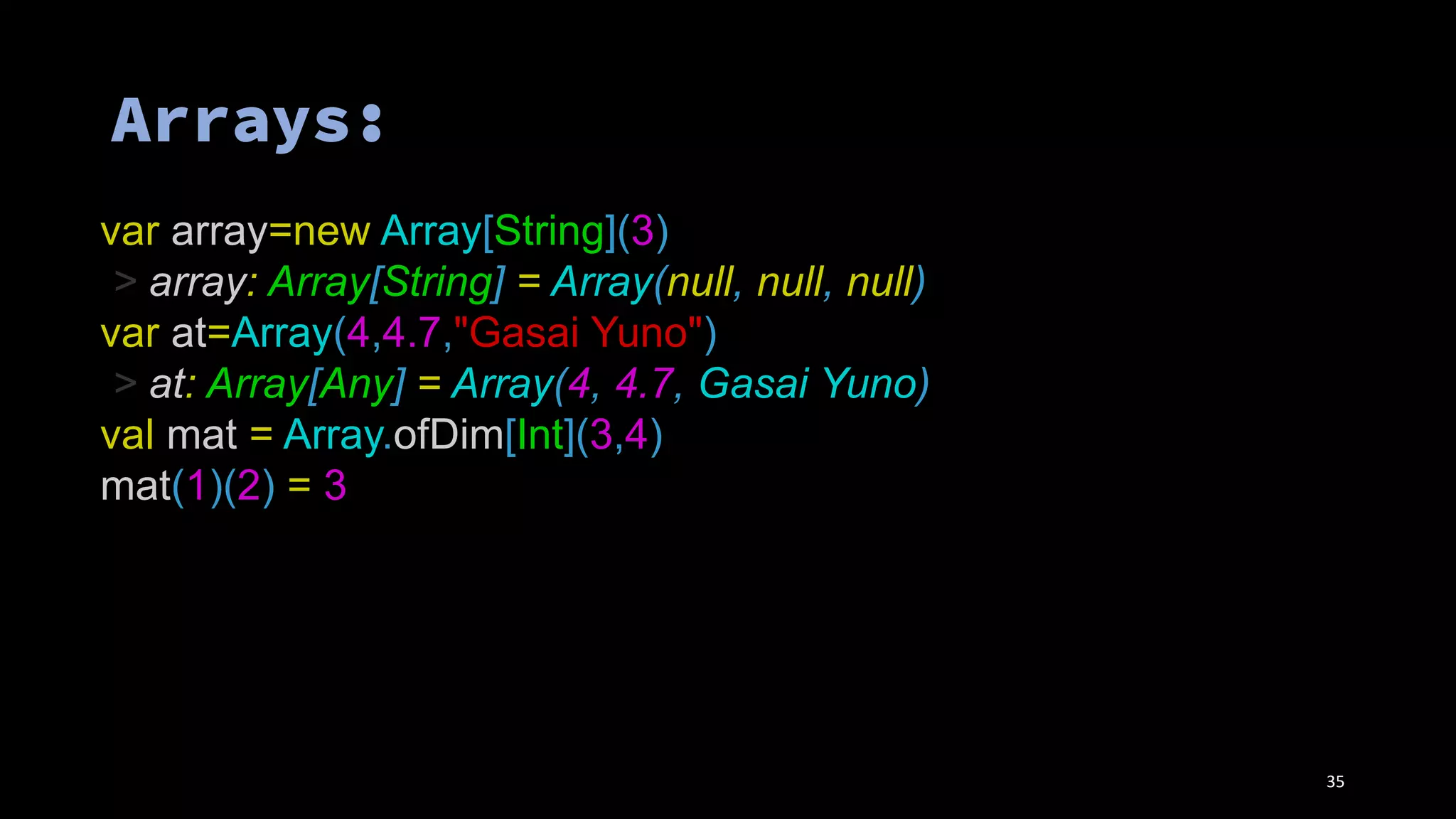 var array=new Array[String](3)
> array: Array[String] = Array(null, null, null)
var at=Array(4,4.7,"Gasai Yuno")
> at: Array[Any] = Array(4, 4.7, Gasai Yuno)
val mat = Array.ofDim[Int](3,4)
mat(1)(2) = 3
35
 