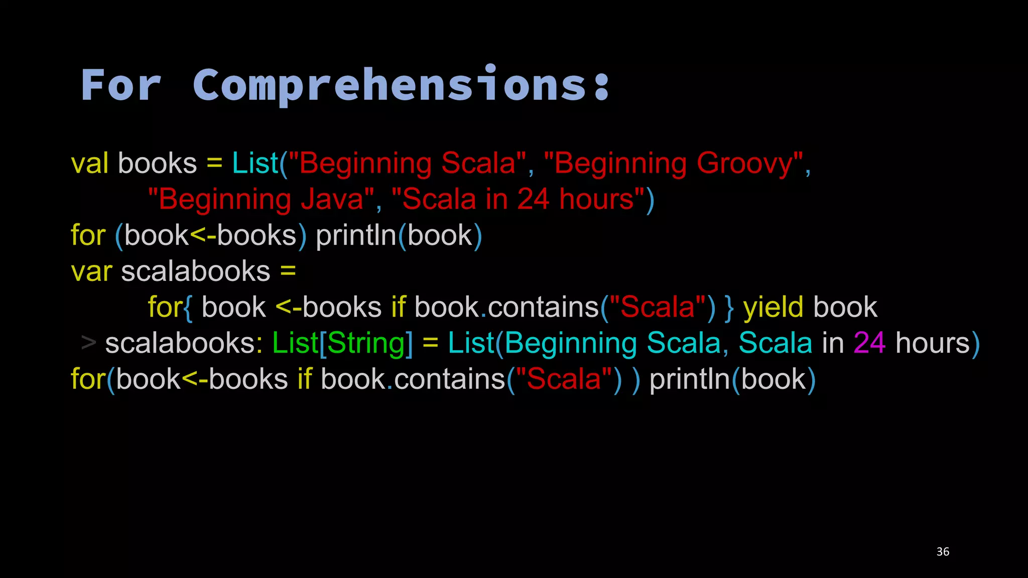 val books = List("Beginning Scala", "Beginning Groovy",
"Beginning Java", "Scala in 24 hours")
for (book<-books) println(book)
var scalabooks =
for{ book <-books if book.contains("Scala") } yield book
> scalabooks: List[String] = List(Beginning Scala, Scala in 24 hours)
for(book<-books if book.contains("Scala") ) println(book)
36
 
