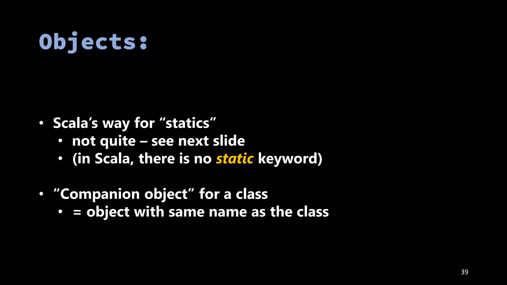 • Scala’s way for “statics”
• not quite – see next slide
• (in Scala, there is no static keyword)
• “Companion object” for a class
• = object with same name as the class
39
 