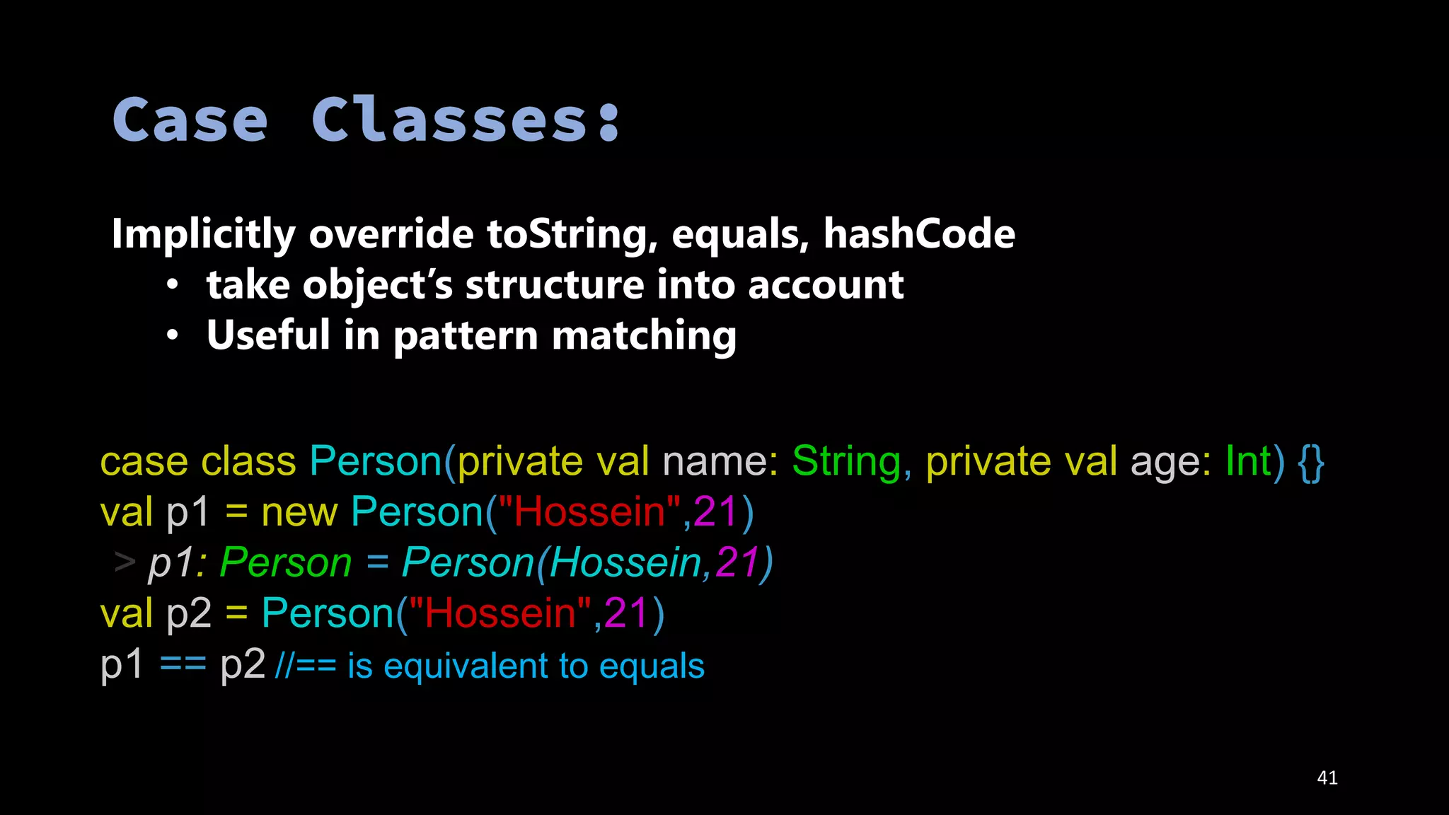 41
Implicitly override toString, equals, hashCode
• take object’s structure into account
• Useful in pattern matching
case class Person(private val name: String, private val age: Int) {}
val p1 = new Person("Hossein",21)
> p1: Person = Person(Hossein,21)
val p2 = Person("Hossein",21)
p1 == p2 //== is equivalent to equals
 