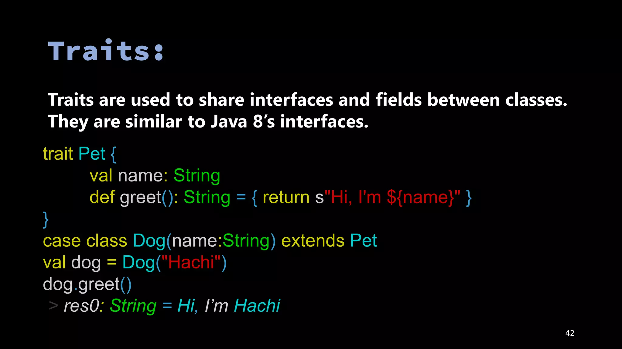 42
Traits are used to share interfaces and fields between classes.
They are similar to Java 8’s interfaces.
trait Pet {
val name: String
def greet(): String = { return s"Hi, I'm ${name}" }
}
case class Dog(name:String) extends Pet
val dog = Dog("Hachi")
dog.greet()
> res0: String = Hi, I’m Hachi
 