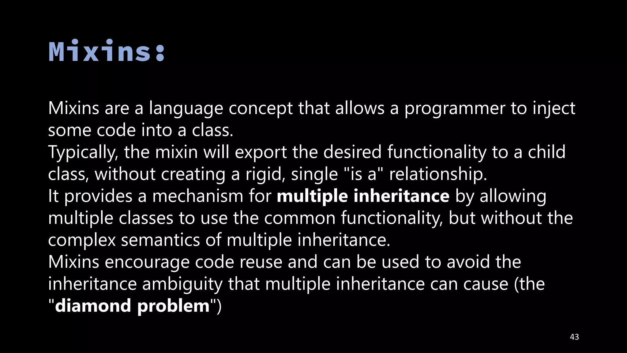 43
Mixins are a language concept that allows a programmer to inject
some code into a class.
Typically, the mixin will export the desired functionality to a child
class, without creating a rigid, single "is a" relationship.
It provides a mechanism for multiple inheritance by allowing
multiple classes to use the common functionality, but without the
complex semantics of multiple inheritance.
Mixins encourage code reuse and can be used to avoid the
inheritance ambiguity that multiple inheritance can cause (the
"diamond problem")
 
