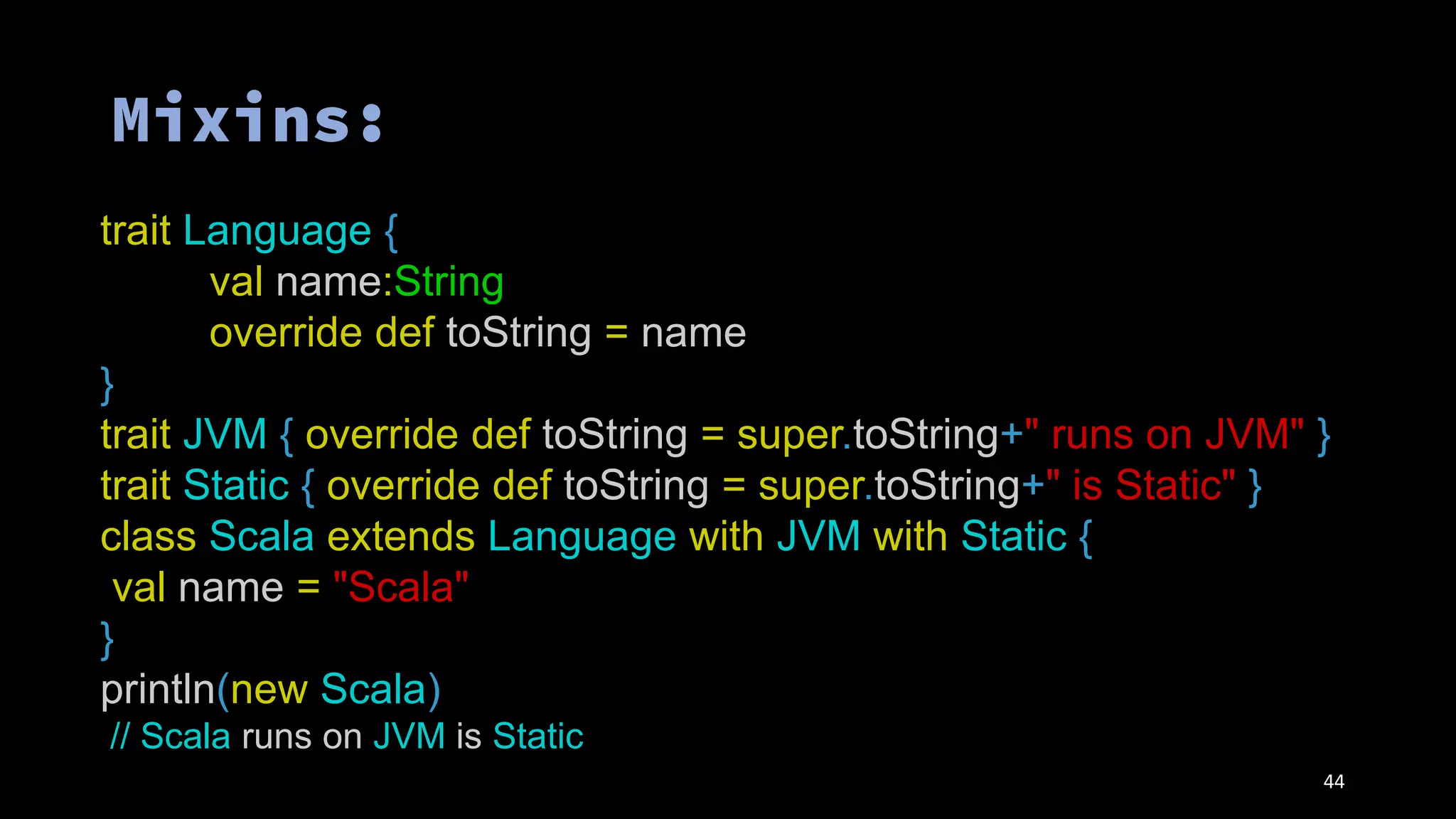 44
trait Language {
val name:String
override def toString = name
}
trait JVM { override def toString = super.toString+" runs on JVM" }
trait Static { override def toString = super.toString+" is Static" }
class Scala extends Language with JVM with Static {
val name = "Scala"
}
println(new Scala)
// Scala runs on JVM is Static
 