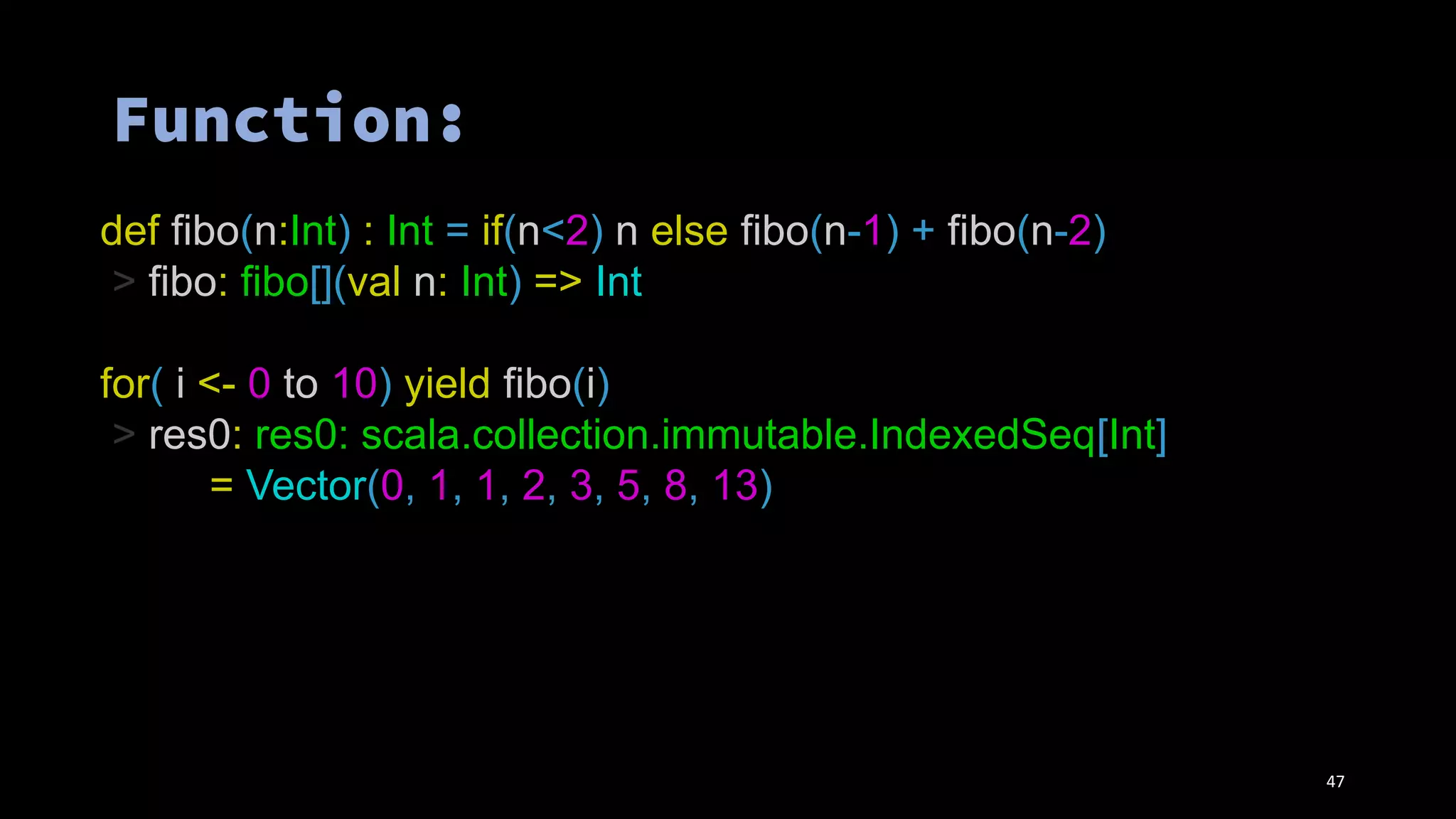 def fibo(n:Int) : Int = if(n<2) n else fibo(n-1) + fibo(n-2)
> fibo: fibo[](val n: Int) => Int
for( i <- 0 to 10) yield fibo(i)
> res0: res0: scala.collection.immutable.IndexedSeq[Int]
= Vector(0, 1, 1, 2, 3, 5, 8, 13)
47
 