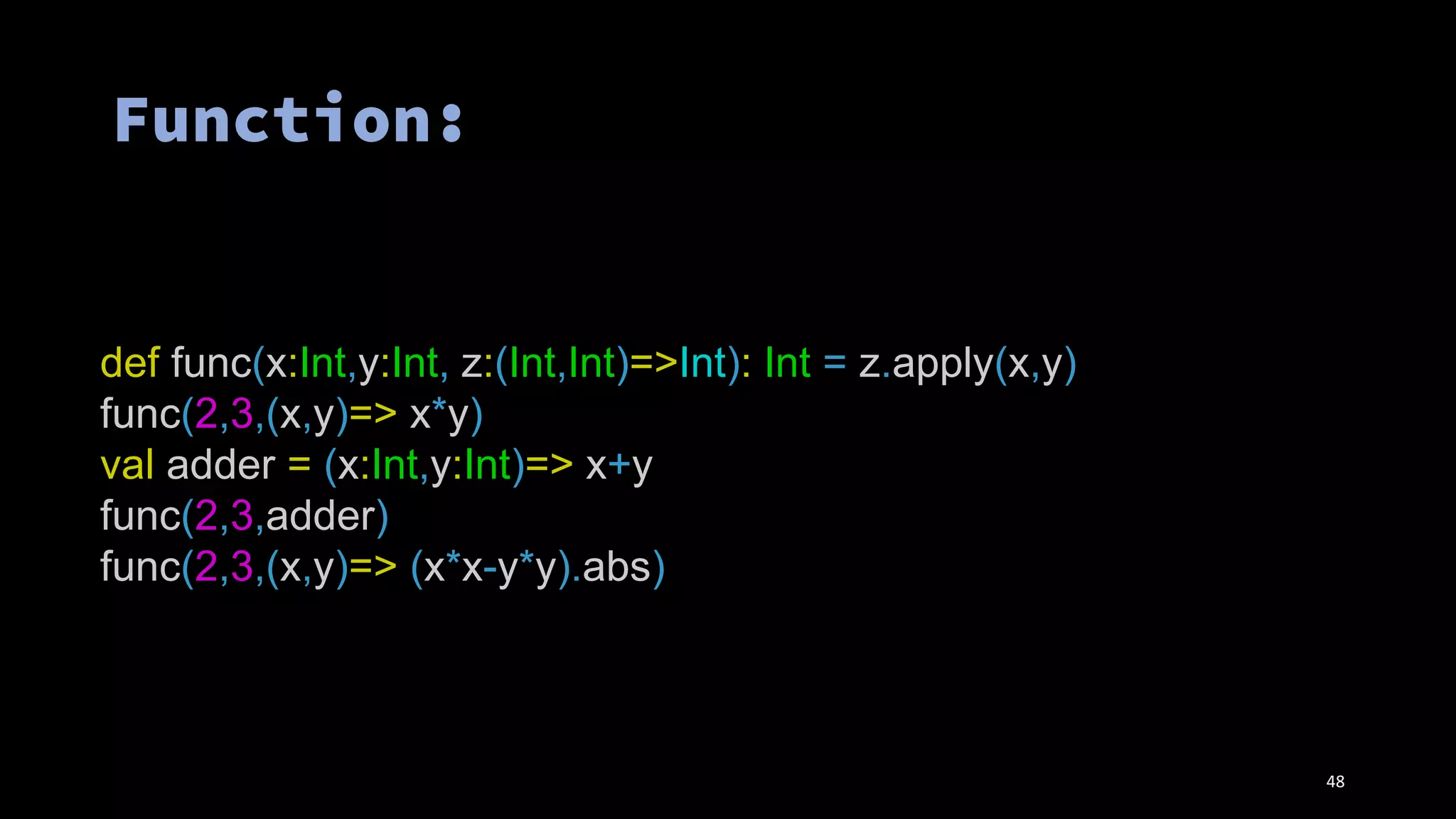 def func(x:Int,y:Int, z:(Int,Int)=>Int): Int = z.apply(x,y)
func(2,3,(x,y)=> x*y)
val adder = (x:Int,y:Int)=> x+y
func(2,3,adder)
func(2,3,(x,y)=> (x*x-y*y).abs)
48
 