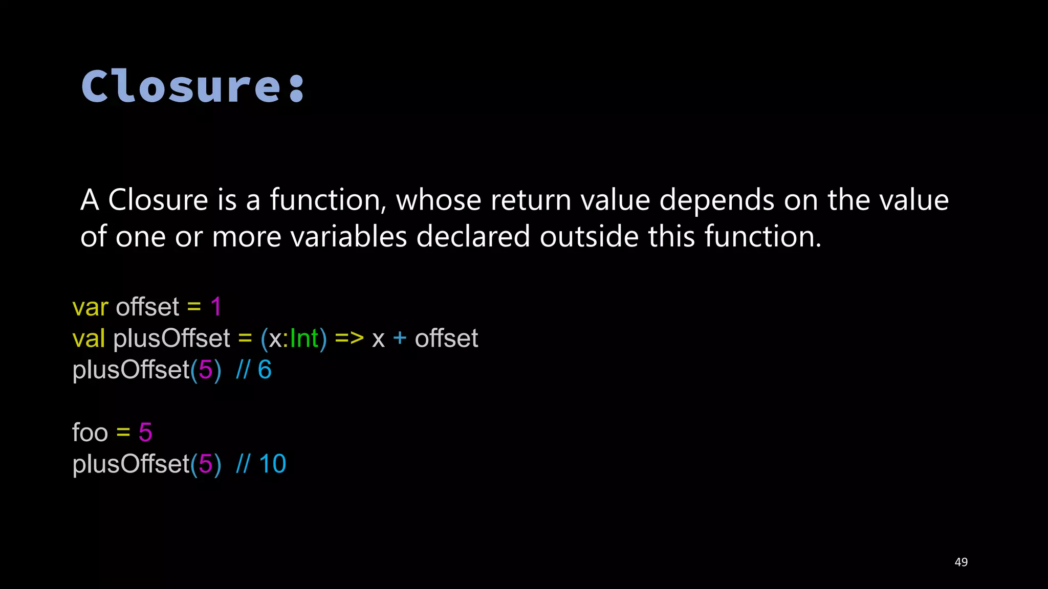 var offset = 1
val plusOffset = (x:Int) => x + offset
plusOffset(5) // 6
foo = 5
plusOffset(5) // 10
A Closure is a function, whose return value depends on the value
of one or more variables declared outside this function.
49
 