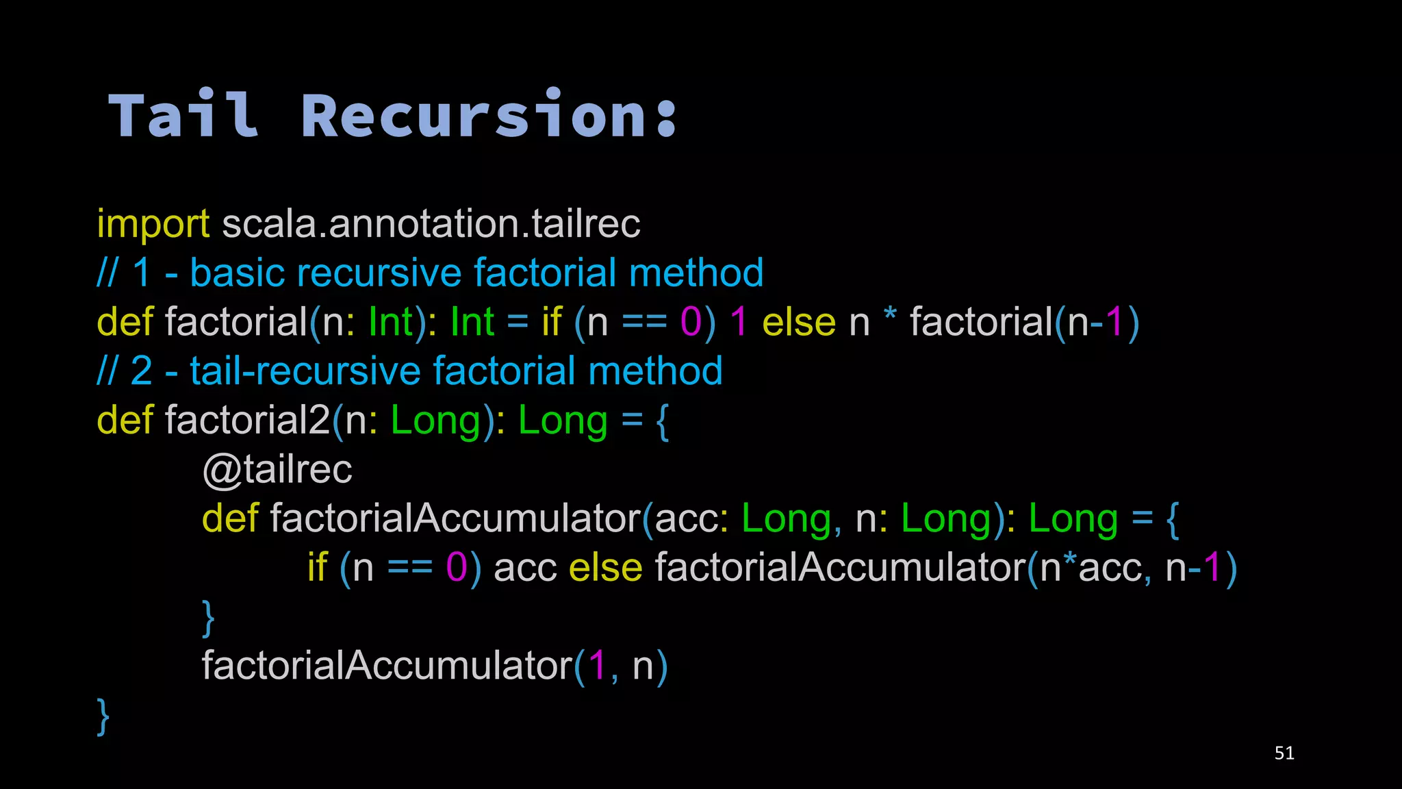 51
import scala.annotation.tailrec
// 1 - basic recursive factorial method
def factorial(n: Int): Int = if (n == 0) 1 else n * factorial(n-1)
// 2 - tail-recursive factorial method
def factorial2(n: Long): Long = {
@tailrec
def factorialAccumulator(acc: Long, n: Long): Long = {
if (n == 0) acc else factorialAccumulator(n*acc, n-1)
}
factorialAccumulator(1, n)
}
 
