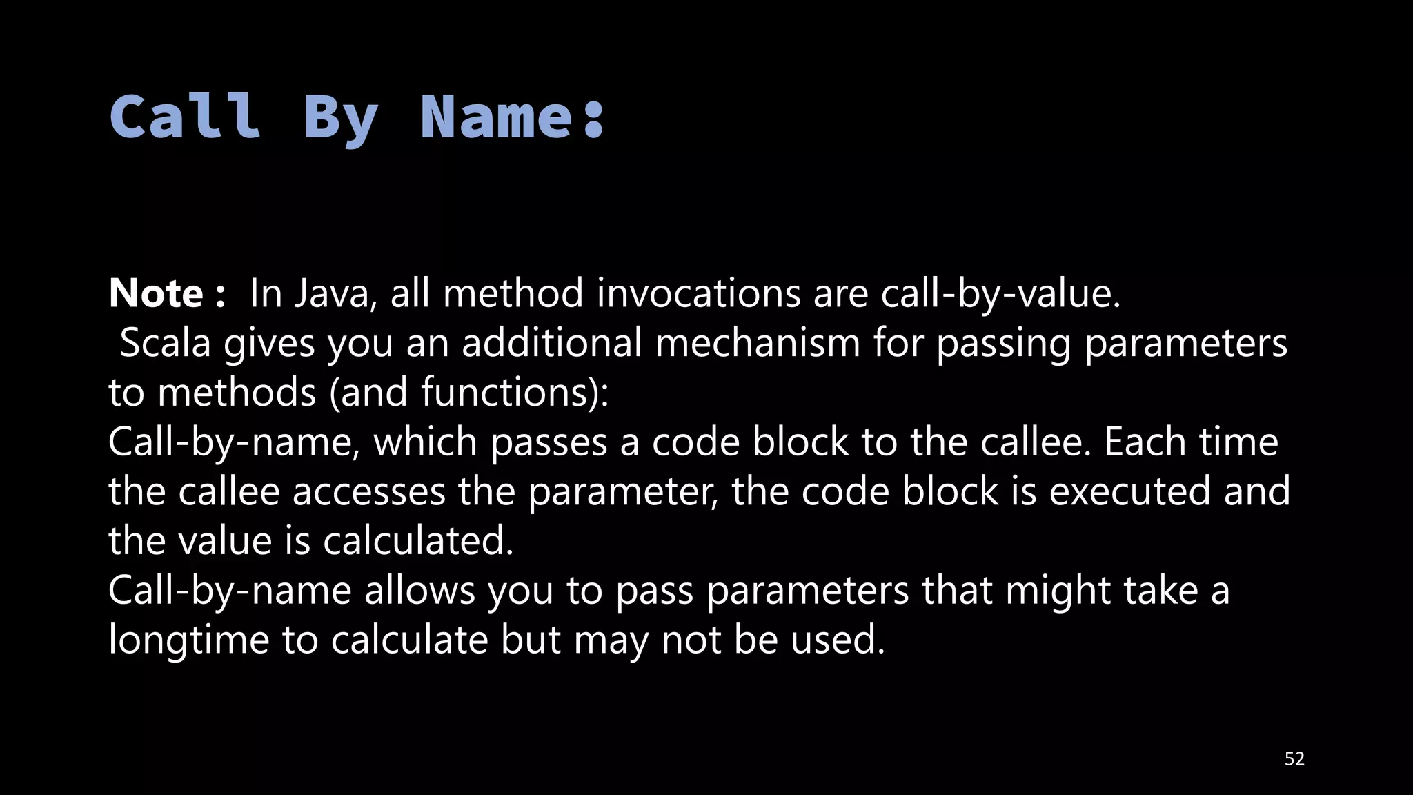 52
Note : In Java, all method invocations are call-by-value.
Scala gives you an additional mechanism for passing parameters
to methods (and functions):
Call-by-name, which passes a code block to the callee. Each time
the callee accesses the parameter, the code block is executed and
the value is calculated.
Call-by-name allows you to pass parameters that might take a
longtime to calculate but may not be used.
 