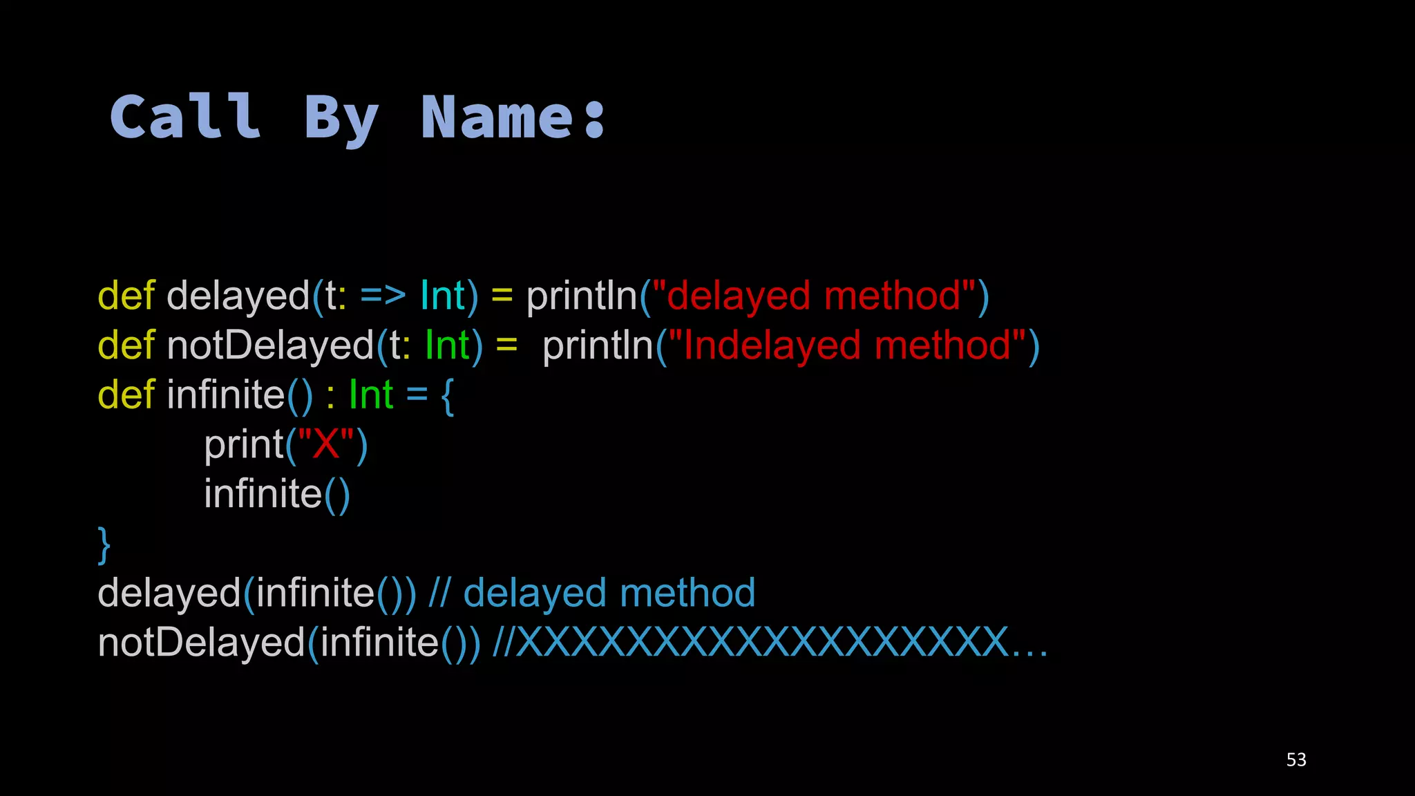 53
def delayed(t: => Int) = println("delayed method")
def notDelayed(t: Int) = println("Indelayed method")
def infinite() : Int = {
print("X")
infinite()
}
delayed(infinite()) // delayed method
notDelayed(infinite()) //XXXXXXXXXXXXXXXXXX…
 