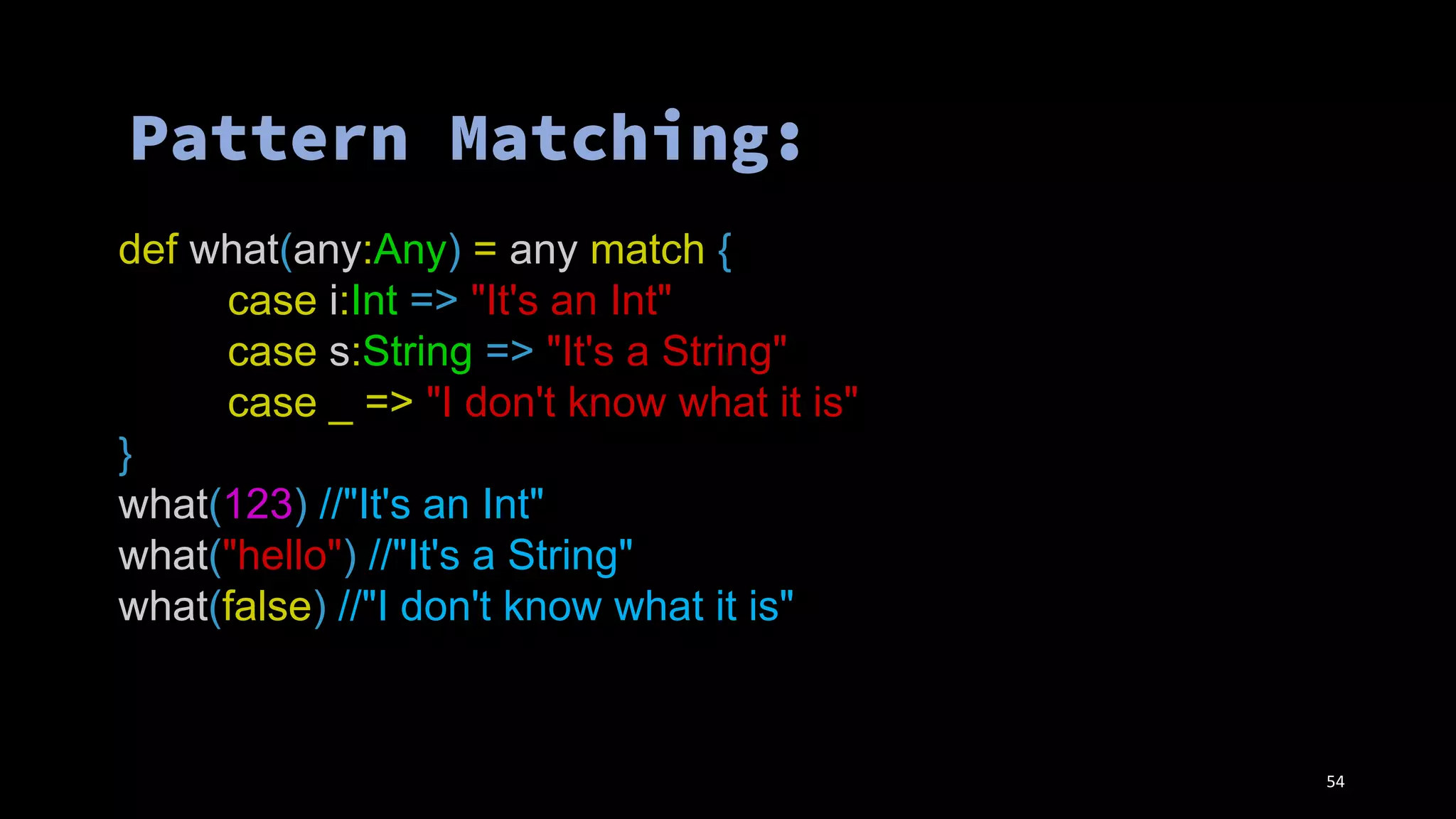 def what(any:Any) = any match {
case i:Int => "It's an Int"
case s:String => "It's a String"
case _ => "I don't know what it is"
}
what(123) //"It's an Int"
what("hello") //"It's a String"
what(false) //"I don't know what it is"
54
 