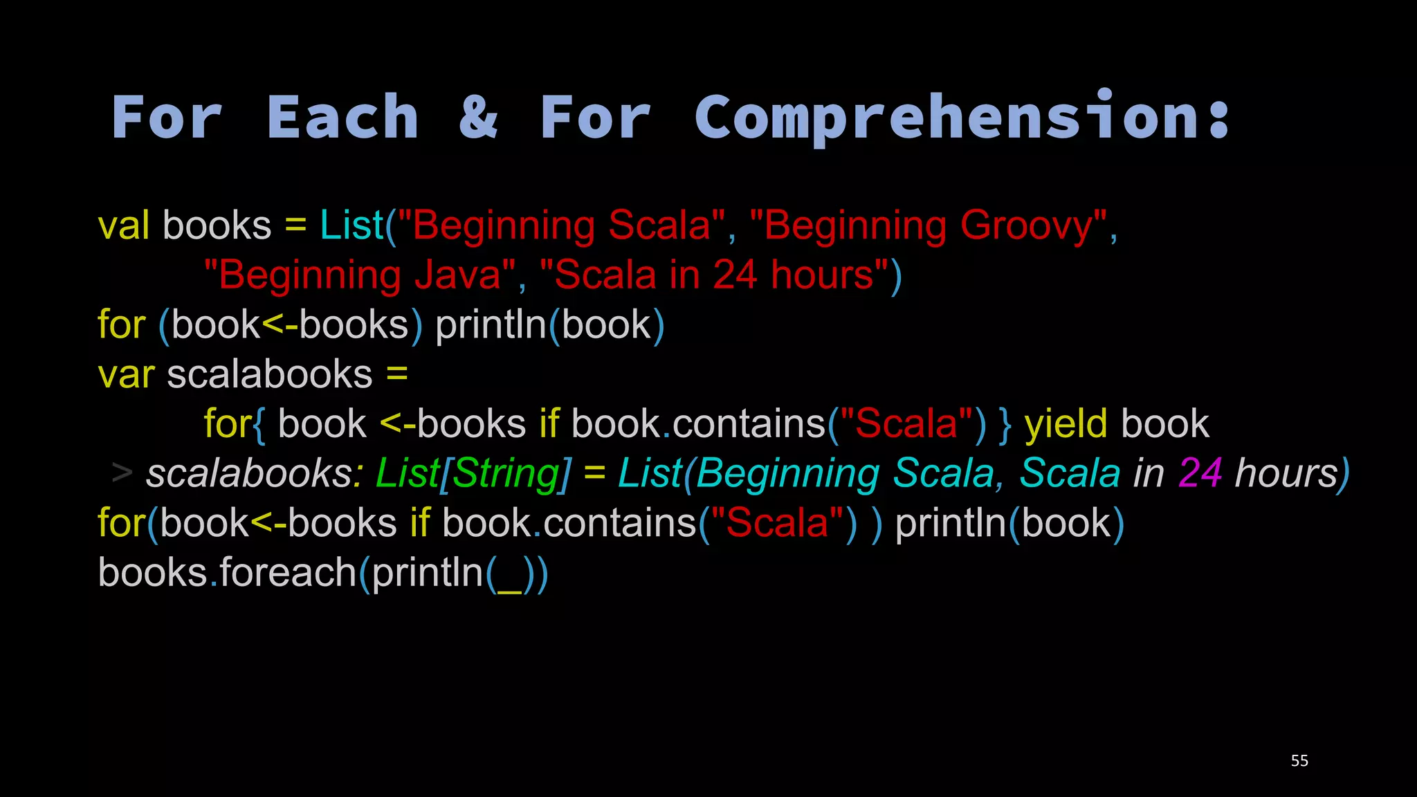 val books = List("Beginning Scala", "Beginning Groovy",
"Beginning Java", "Scala in 24 hours")
for (book<-books) println(book)
var scalabooks =
for{ book <-books if book.contains("Scala") } yield book
> scalabooks: List[String] = List(Beginning Scala, Scala in 24 hours)
for(book<-books if book.contains("Scala") ) println(book)
books.foreach(println(_))
55
 