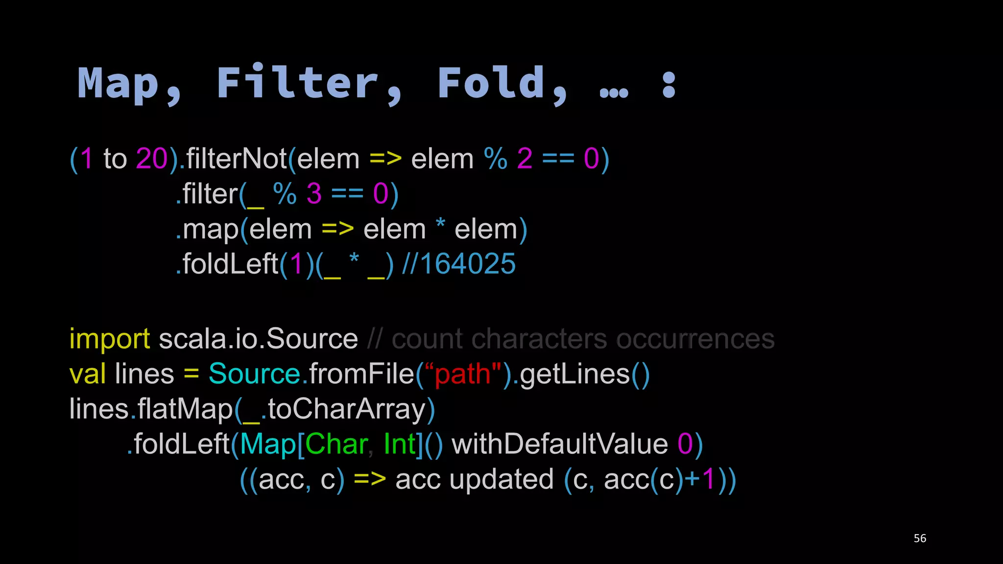 (1 to 20).filterNot(elem => elem % 2 == 0)
.filter(_ % 3 == 0)
.map(elem => elem * elem)
.foldLeft(1)(_ * _) //164025
import scala.io.Source // count characters occurrences
val lines = Source.fromFile(“path").getLines()
lines.flatMap(_.toCharArray)
.foldLeft(Map[Char, Int]() withDefaultValue 0)
((acc, c) => acc updated (c, acc(c)+1))
56
 