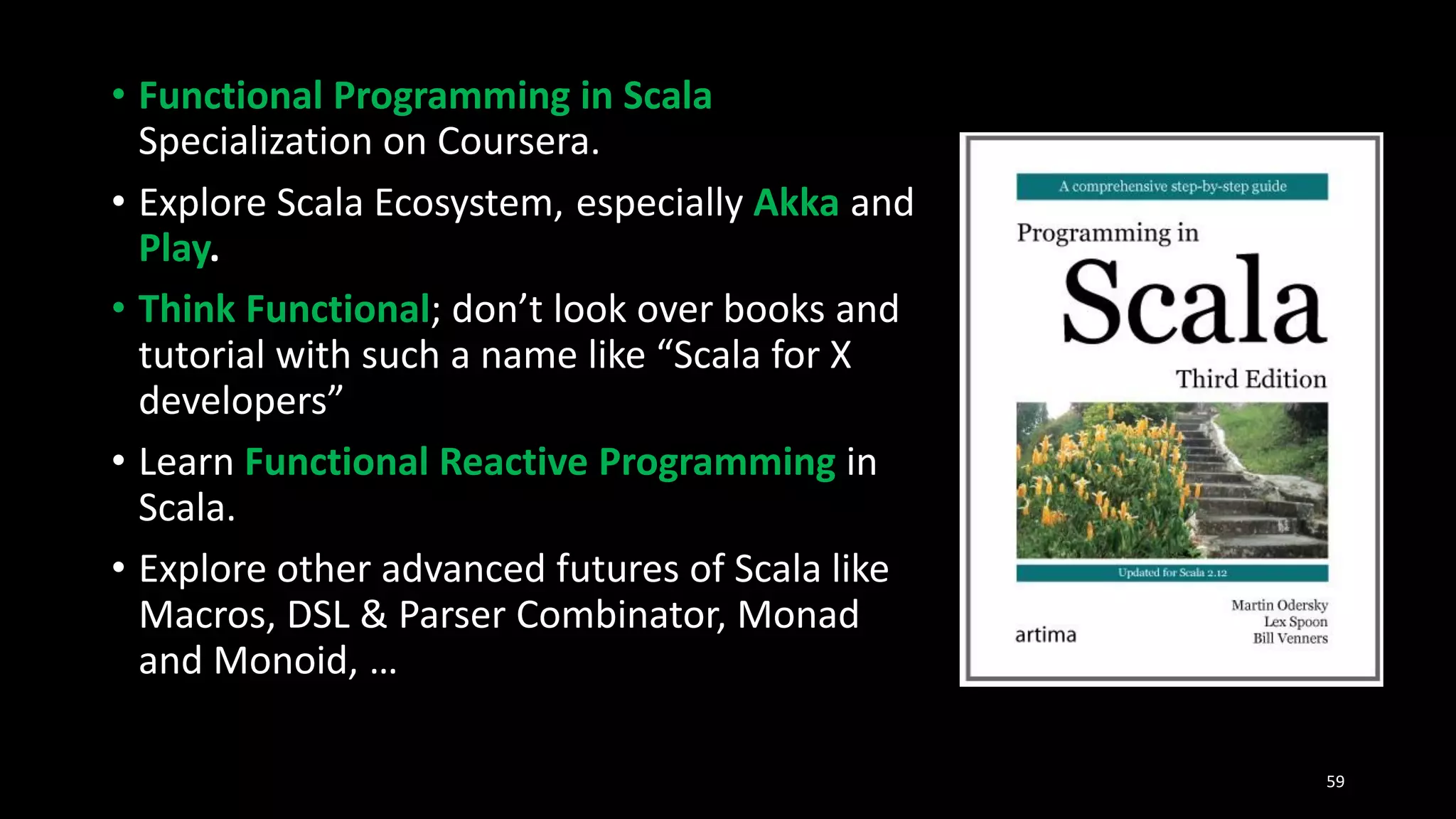 • Functional Programming in Scala
Specialization on Coursera.
• Explore Scala Ecosystem, especially Akka and
Play.
• Think Functional; don’t look over books and
tutorial with such a name like “Scala for X
developers”
• Learn Functional Reactive Programming in
Scala.
• Explore other advanced futures of Scala like
Macros, DSL & Parser Combinator, Monad
and Monoid, …
59
 