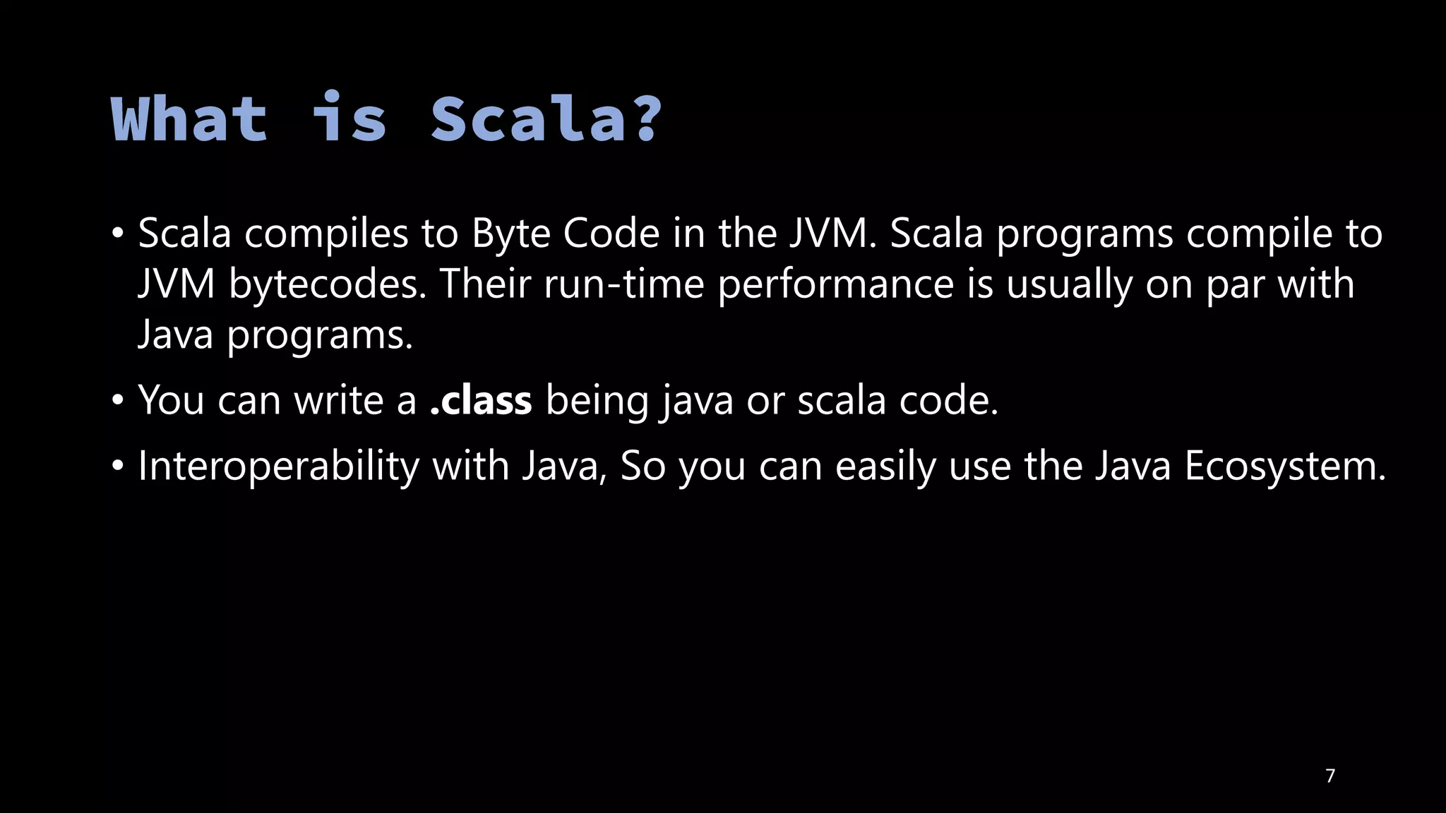 • Scala compiles to Byte Code in the JVM. Scala programs compile to
JVM bytecodes. Their run-time performance is usually on par with
Java programs.
• You can write a .class being java or scala code.
• Interoperability with Java, So you can easily use the Java Ecosystem.
7
 