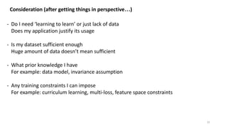 22
Consideration (after getting things in perspective…)
- Do I need ‘learning to learn’ or just lack of data
Does my application justify its usage
- Is my dataset sufficient enough
Huge amount of data doesn’t mean sufficient
- What prior knowledge I have
For example: data model, invariance assumption
- Any training constraints I can impose
For example: curriculum learning, multi-loss, feature space constraints
 