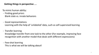 Getting things in perspective …
To mimic human ability:
- Finding good priors
Blank slate vs. innate behaviors
- Good representations
Learning with the help of ‘unlabeled’ data, such as self-supervised learning
- Transfer learning
Knowledge transfer from one task to the other (For example, improving face
recognition with another model that deals with different expressions)
- Few-shot learning
This is what we will be talking about!
4
 