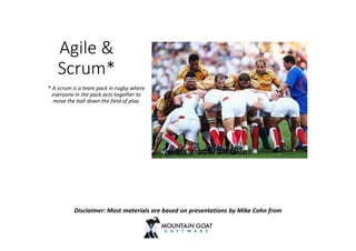 Agile &
Scrum*
* A scrum is a team pack in rugby where
everyone in the pack acts together to
move the ball down the field of play.
Disclaimer: Most materials are based on presentations by Mike Cohn from
 