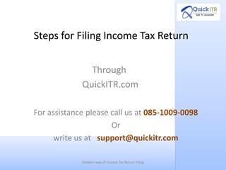 Steps for Filing Income Tax Return

               Through
             QuickITR.com

For assistance please call us at 085-1009-0098
                      Or
      write us at support@quickitr.com

             Modern way of Income Tax Return Filing
 