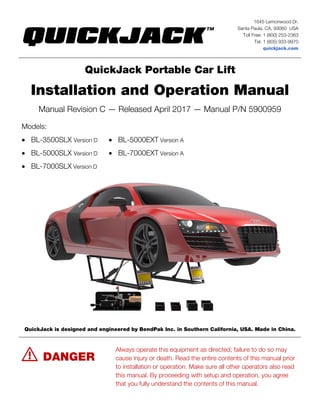 1645 Lemonwood Dr.
Santa Paula, CA, 93060 USA
Toll Free: 1 (800) 253-2363
Tel: 1 (805) 933-9970
quickjack.com
QuickJack Portable Car Lift
Installation and Operation Manual
Manual Revision C — Released April 2017 — Manual P/N 5900959
Models:
• BL-3500SLX Version D
• BL-5000SLX Version D
• BL-7000SLX Version D
• BL-5000EXT Version A
• BL-7000EXT Version A
QuickJack is designed and engineered by BendPak Inc. in Southern California, USA. Made in China.
⚠ DANGER
Always operate this equipment as directed; failure to do so may
cause injury or death. Read the entire contents of this manual prior
to installation or operation. Make sure all other operators also read
this manual. By proceeding with setup and operation, you agree
that you fully understand the contents of this manual.
 
