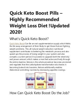 Quick Keto Boost Pills –
Highly Recommended
Weight Loss Diet !Updated
2020!
What's Quick Keto Boost?
Quick Keto Boost Can Be an oral supplementation supply which Melts
the fat away arrangement of their Body to get those that are fighting
weight problems. This all-natural weight reduction nutritional
supplement contributes to bettering the metabolic process and also
speed ups the process of losing weight in your system and also
compels a current period. It succeeds to upgrade both the electricity
and power amount, which makes a man feel active and lively through
the entire daytime. Ketosis is the whole procedure becomes promoted
and regulates that the carbohydrate transformation also leaves it
becoming looked into boosters. Ketosis additionally enables
Abdominal controlling routines by decreasing appetite cravings.
How Can Quick Keto Boost Do the Job?
 