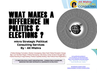 What makes a
difference in
politics &
elections ?
micro Strategic Political
Consulting Services
By - AK Mishra
[ Political Strategy Formulation | Election Campaigning | Mass Public Political Perception Change
Mgt.| Lost Vote Bank Regain | Political Revamping | Vote Swing | Career Growth & Struggle Mgt. |
Political Branding & Image Building | Political Capability Building | New Political Party Registration ] www.politicalconsultant.in
www.facebook.com/akmishramedia
https://www.linkedin.com/in/ak-mishra/
Mob / WhatsApp +91-8587067685
NEW DELHI NCR , INDIA
BUSINESS CONSULTING
INDIA MARKET ENTRY CONSULTING
*** NEW POLITICAL PARTY REGISTRATION - CONSULTING & GUIDELINE
SERVICES FOR NEW ENTRANTS & ASPIRANTS IN POLITICS !
 