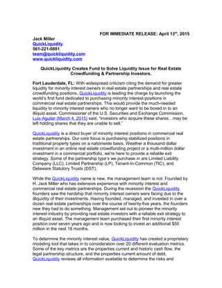 FOR IMMEDIATE RELEASE: April 13th
, 2015
Jack Miller
QuickLiquidity
561-221-0881
team@quickliquidity.com
www.quickliquidity.com
QuickLiquidity Creates Fund to Solve Liquidity Issue for Real Estate
Crowdfunding & Partnership Investors.
Fort Lauderdale, FL: With widespread criticism citing the demand for greater
liquidity for minority interest owners in real estate partnerships and real estate
crowdfunding positions, QuickLiquidity is leading the charge by launching the
world’s first fund dedicated to purchasing minority interest positions in
commercial real estate partnerships. This would provide the much-needed
liquidity to minority interest owners who no longer want to be boxed in to an
illiquid asset. Commissioner of the U.S. Securities and Exchange Commission,
Luis Aguilar (March 4, 2015) said, “investors who acquire these shares…may be
left holding shares that they are unable to sell.”
QuickLiquidity is a direct buyer of minority interest positions in commercial real
estate partnerships. Our core focus is purchasing stabilized positions in
traditional property types on a nationwide basis. Weather a thousand dollar
investment in an online real estate crowdfunding project or a multi-million dollar
investment in a commercial portfolio, we're here to provide a reliable exit
strategy. Some of the partnership type’s we purchase in are Limited Liability
Company (LLC), Limited Partnership (LP), Tenant-In-Common (TIC), and
Delaware Statutory Trusts (DST).
While the QuickLiquidity name is new, the management team is not. Founded by
H. Jack Miller who has extensive experience with minority interest and
commercial real estate partnerships. During the recession the QuickLiquidity
founders saw the hardship that minority interest owners were facing due to the
illiquidity of their investments. Having founded, managed, and invested in over a
dozen real estate partnerships over the course of twenty-five years, the founders
new they had to do something. Management set out to pioneer the minority
interest industry by providing real estate investors with a reliable exit strategy to
an illiquid asset. The management team purchased their first minority interest
position over seven years ago and is now looking to invest an additional $50
million in the next 18 months.
To determine the minority interest value, QuickLiquidity has created a proprietary
modeling tool that takes in to consideration over 20 different evaluation metrics.
Some of the key metrics are the properties current and historic cash flow, the
legal partnership structure, and the properties current amount of debt.
QuickLiquidity reviews all information available to determine the risks and
 