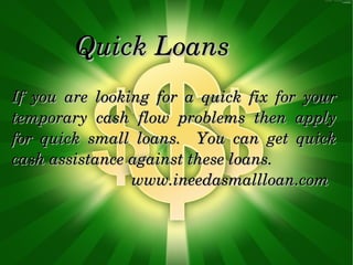 Quick Loans
If  you  are  looking  for  a  quick  fix  for  your 
temporary  cash  flow  problems  then  apply 
for  quick  small  loans.    You  can  get  quick 
cash assistance against these loans.
                           www.ineedasmallloan.com
 