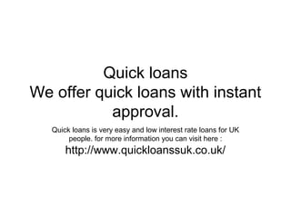 Quick loans
We offer quick loans with instant
           approval.
   Quick loans is very easy and low interest rate loans for UK
        people. for more information you can visit here :
       http://www.quickloanssuk.co.uk/
 