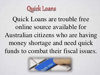 Quick Loans are trouble free
online source available for
Australian citizens who are having
money shortage and need quick
funds to combat their fiscal issues.
 