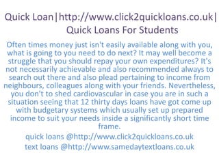 Quick Loan|http://www.click2quickloans.co.uk|
Quick Loans For Students
Often times money just isn't easily available along with you,
what is going to you need to do next? It may well become a
struggle that you should repay your own expenditures? It's
not necessarily achievable and also recommended always to
search out there and also plead pertaining to income from
neighbours, colleagues along with your friends. Nevertheless,
you don't to shed cardiovascular in case you are in such a
situation seeing that 12 thirty days loans have got come up
with budgetary systems which usually set up prepared
income to suit your needs inside a significantly short time
frame.
quick loans @http://www.click2quickloans.co.uk
text loans @http://www.samedaytextloans.co.uk
 