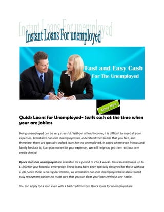 Quick Loans for Unemployed- Swift cash at the time when
your are jobless

Being unemployed can be very stressful. Without a fixed income, it is difficult to meet all your
expenses. At Instant Loans for Unemployed we understand the trouble that you face, and
therefore, there are specially crafted loans for the unemployed. In cases where even friends and
family hesitate to loan you money for your expenses, we will help you get them without any
credit checks!


Quick loans for unemployed are available for a period of 2 to 4 weeks. You can avail loans up to
£1500 for your financial emergency. These loans have been specially designed for those without
a job. Since there is no regular income, we at Instant Loans for Unemployed have also created
easy repayment options to make sure that you can clear your loans without any hassle.

You can apply for a loan even with a bad credit history. Quick loans for unemployed are
 