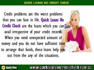 Credit problems are the worst problems
that you can face in life. Quick Loans No
Credit Check are the loans which you can
avail irrespective of your credit records.
When you need unexpected amount of
money and you do not have sufficient time
to arrange that funds, these loans help you
out from the any of the situations.
 