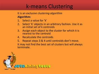 k-means ClusteringIt is an exclusive clustering algorithmAlgorithm:Select a value for ‘k’Select ‘k’ objects in an arbitrary fashion. Use it as an initial set of k centroidsAssign each object to the cluster for which it is nearest to the centroidRecalculate the centroidsRepeat steps 3 & 4 until centroids don’t move.It may not find the best set of clusters but will always terminate.