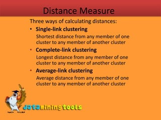 Distance MeasureThree ways of calculating distances:Single-link clustering Shortest distance from any member of one cluster to any member of another clusterComplete-link clustering Longest distance from any member of one cluster to any member of another clusterAverage-link clustering Average distance from any member of one cluster to any member of another cluster