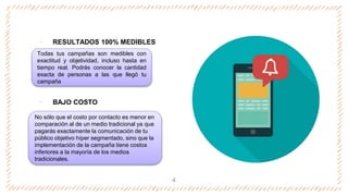 ‐ RESULTADOS 100% MEDIBLES
‐ BAJO COSTO
4
Todas tus campañas son medibles con
exactitud y objetividad, incluso hasta en
tiempo real. Podrás conocer la cantidad
exacta de personas a las que llegó tu
campaña
No sólo que el costo por contacto es menor en
comparación al de un medio tradicional ya que
pagarás exactamente la comunicación de tu
público objetivo híper segmentado, sino que la
implementación de la campaña tiene costos
inferiores a la mayoría de los medios
tradicionales.
 
