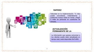 ‐ RAPIDEZ
‐ ACTUALIZACIÓN
PERMANENTE DE LA
INFORMACIÓN
5
Velocidad en la implementación. Tu idea
puede concretarse, materializarse y
publicarse incluso hasta en horas y llegar
a miles de personas en cuestiones de
minutos.
La información que quieras comunicar a
tus clientes puede estar actualizada en
tiempo real y está disponible 24x7x365.
 