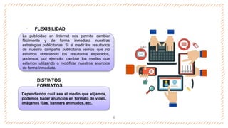 ‐ FLEXIBILIDAD
‐ DISTINTOS
FORMATOS
6
La publicidad en Internet nos permite cambiar
fácilmente y de forma inmediata nuestras
estrategias publicitarias. Si al medir los resultados
de nuestra campaña publicitaria vemos que no
estamos obteniendo los resultados esperados,
podemos, por ejemplo, cambiar los medios que
estemos utilizando o modificar nuestros anuncios
de forma inmediata.
Dependiendo cuál sea el medio que elijamos,
podemos hacer anuncios en formato de video,
imágenes fijas, banners animados, etc.
 