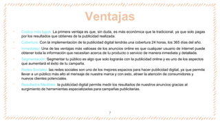 Ventajas
‐ Costos más bajos: La primera ventaja es que, sin duda, es más económica que la tradicional, ya que solo pagas
por los resultados que obtienes de la publicidad realizada.
‐ Cobertura: Con la implementación de la publicidad digital tendrás una cobertura 24 horas, los 365 días del año.
‐ Inmediatez: Una de las ventajas más valiosas de los anuncios online es que cualquier usuario de internet puede
obtener toda la información que necesitan acerca de tu producto o servicio de manera inmediata y detallada.
‐ Segmentación: Segmentar tu público es algo que solo lograrás con la publicidad online y es uno de los aspectos
que aumentará el éxito de tu campaña.
‐ Redes Sociales: las redes sociales son uno de los mejores espacios para hacer publicidad digital, ya que permite
llevar a un público más alto el mensaje de nuestra marca y con esto, atraer la atención de consumidores y
nuevos clientes potenciales.
‐ Resultados Medibles: la publicidad digital permite medir los resultados de nuestros anuncios gracias al
surgimiento de herramientas especializadas para campañas publicitarias.
7
 