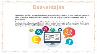 Desventajas
‐ Selectividad: Aunque como ya mencionamos, el impacto de la publicidad en línea puede ser masivo, lo
cierto es que tiene un elemento de exclusividad en el que excluye a quienes no usan este medio de
comunicación.
‐ Competencia: Al igual que en la publicidad tradicional, cada día existe mayor competencia en línea, sin
embargo, aunque por una parte significa ser más creativo e innovador que tus principales rivales, por el
otro significa que publicitarte en línea es una tendencia a la alza.
8
 
