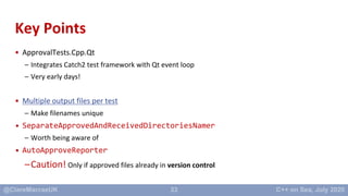 33
Key Points
• ApprovalTests.Cpp.Qt
– Integrates Catch2 test framework with Qt event loop
– Very early days!
• Multiple o...
