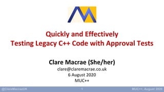 1
Quickly and Effectively
Testing Legacy C++ Code with Approval Tests
Clare Macrae (She/her)
clare@claremacrae.co.uk
6 August 2020
MUC++
 