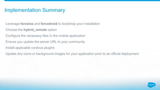 Implementation Summary
Leverage forceios and forcedroid to bootstrap your installation
Choose the hybrid_remote option
Configure the necessary files in the mobile application
Ensure you update the server URL to your community
Install applicable cordova plugins
Update any icons or background images for your application prior to an official deployment
 