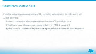 Salesforce Mobile SDK
Expedite mobile application development by providing authentication, record syncing, etc.
Allows 3 options:
Native – completely custom implementation in native iOS or Android code
Hybrid Local – completely custom implementation in HTML & Javascript
Hybrid Remote – container of your existing responsive Visualforce-based website
 