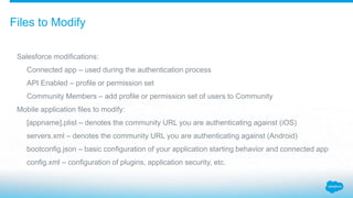 Files to Modify
Salesforce modifications:
Connected app – used during the authentication process
API Enabled – profile or permission set
Community Members – add profile or permission set of users to Community
Mobile application files to modify:
[appname].plist – denotes the community URL you are authenticating against (iOS)
servers.xml – denotes the community URL you are authenticating against (Android)
bootconfig.json – basic configuration of your application starting behavior and connected app
config.xml – configuration of plugins, application security, etc.
 