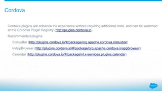 Cordova
Cordova plugins will enhance the experience without requiring additional code, and can be searched
at the Cordova Plugin Registry (http://plugins.cordova.io)
Recommended plugins:
StatusBar (http://plugins.cordova.io/#/package/org.apache.cordova.statusbar)
InAppBrowser (http://plugins.cordova.io/#/package/org.apache.cordova.inappbrowser)
Calendar (http://plugins.cordova.io/#/package/nl.x-services.plugins.calendar)
 