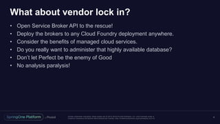Unless otherwise indicated, these slides are © 2013 -2016 Piv otal Software, Inc. and licensed under a
Creative Commons Attribution-NonCommercial license: http://creativecommons.org/licenses/by-nc/3.0/
What about vendor lock in?
• Open Service Broker API to the rescue!
• Deploy the brokers to any Cloud Foundry deployment anywhere.
• Consider the benefits of managed cloud services.
• Do you really want to administer that highly available database?
• Don’t let Perfect be the enemy of Good
• No analysis paralysis!
6
 