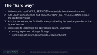 Unless otherwise indicated, these slides are © 2013 -2016 Piv otal Software, Inc. and licensed under a
Creative Commons Attribution-NonCommercial license: http://creativecommons.org/licenses/by-nc/3.0/
The “hard way”
1. Write code to read VCAP_SERVICES credentials from the environment
2. Add JSON dependencies and parse the VCAP_SERVICES JSON to extract
the credential values
3. Add the dependencies for the libraries provided by the service provider for the
type of service.
4. Write code to instantiate the appropriate beans. Examples:
• com.google.cloud.storage.Storage
• com.microsoft.azure.documentdb.DocumentClient
9
 